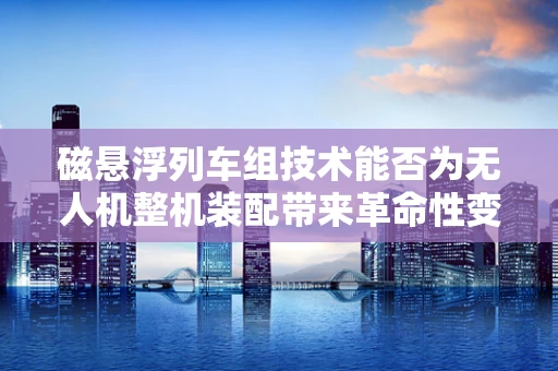 磁悬浮列车组技术能否为无人机整机装配带来革命性变革？