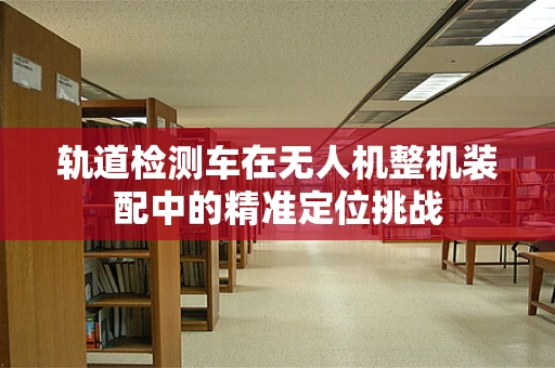 轨道检测车在无人机整机装配中的精准定位挑战