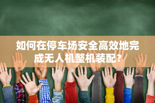 如何在停车场安全高效地完成无人机整机装配？