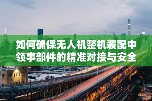 如何确保无人机整机装配中领事部件的精准对接与安全？