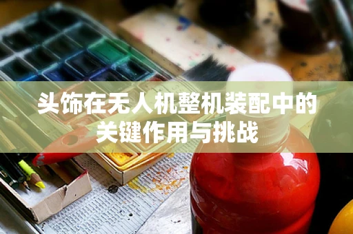 头饰在无人机整机装配中的关键作用与挑战