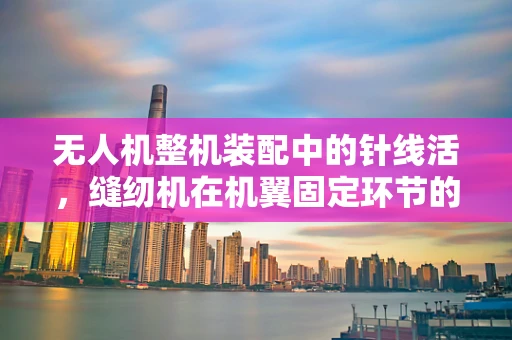 无人机整机装配中的针线活，缝纫机在机翼固定环节的巧妙应用