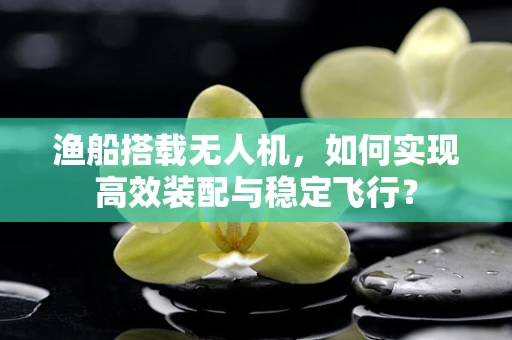 渔船搭载无人机，如何实现高效装配与稳定飞行？