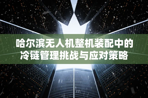哈尔滨无人机整机装配中的冷链管理挑战与应对策略