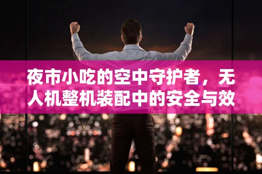 夜市小吃的空中守护者，无人机整机装配中的安全与效率平衡？