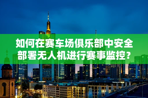 如何在赛车场俱乐部中安全部署无人机进行赛事监控？