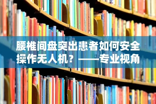 腰椎间盘突出患者如何安全操作无人机？——专业视角下的安全考量