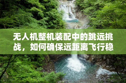 无人机整机装配中的跳远挑战，如何确保远距离飞行稳定性？