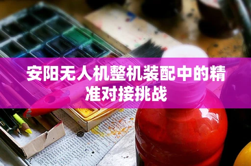 安阳无人机整机装配中的精准对接挑战