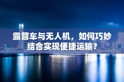 露营车与无人机，如何巧妙结合实现便捷运输？