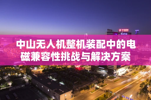 中山无人机整机装配中的电磁兼容性挑战与解决方案