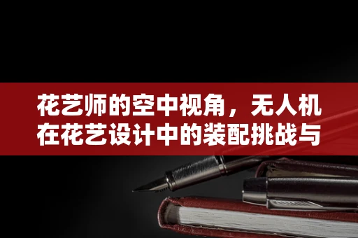 花艺师的空中视角，无人机在花艺设计中的装配挑战与创意应用