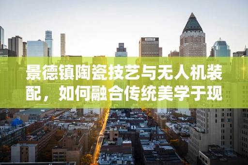 景德镇陶瓷技艺与无人机装配，如何融合传统美学于现代飞行器之中？