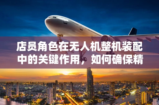 店员角色在无人机整机装配中的关键作用，如何确保精准无误？