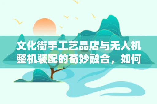 文化街手工艺品店与无人机整机装配的奇妙融合，如何巧妙融入传统元素？