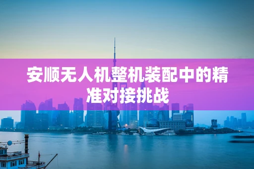 安顺无人机整机装配中的精准对接挑战