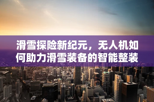 滑雪探险新纪元，无人机如何助力滑雪装备的智能整装配运？