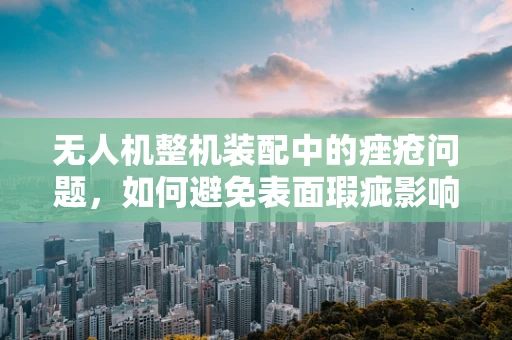 无人机整机装配中的痤疮问题，如何避免表面瑕疵影响飞行安全？