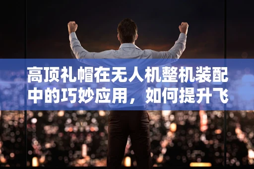 高顶礼帽在无人机整机装配中的巧妙应用，如何提升飞行稳定性？