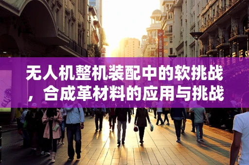 无人机整机装配中的软挑战，合成革材料的应用与挑战