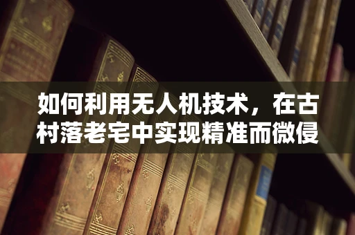 如何利用无人机技术，在古村落老宅中实现精准而微侵入的测绘？