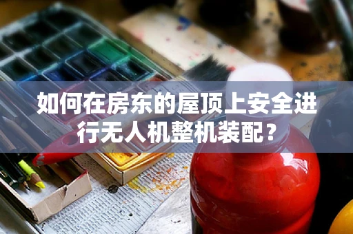 如何在房东的屋顶上安全进行无人机整机装配？