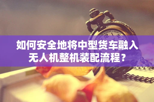 如何安全地将中型货车融入无人机整机装配流程？
