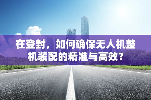 在登封，如何确保无人机整机装配的精准与高效？