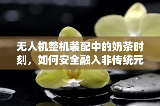 无人机整机装配中的奶茶时刻，如何安全融入非传统元素？