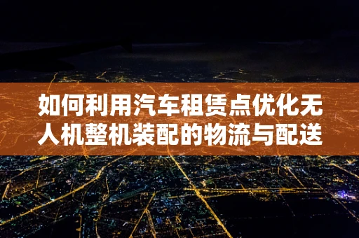 如何利用汽车租赁点优化无人机整机装配的物流与配送？