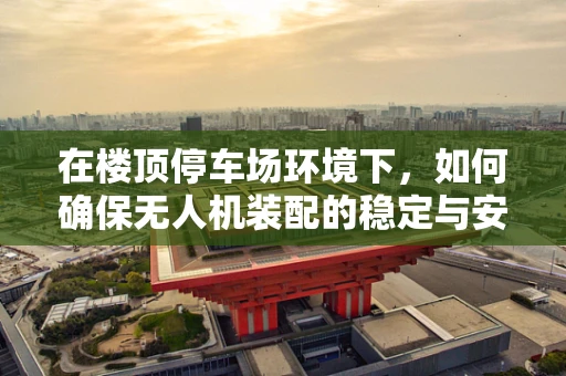 在楼顶停车场环境下，如何确保无人机装配的稳定与安全？
