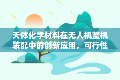 天体化学材料在无人机整机装配中的创新应用，可行性与挑战？