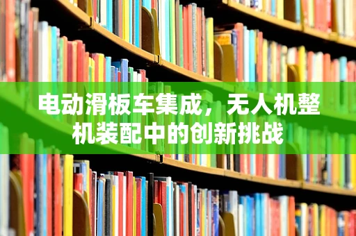 电动滑板车集成，无人机整机装配中的创新挑战