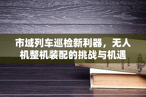 市域列车巡检新利器，无人机整机装配的挑战与机遇