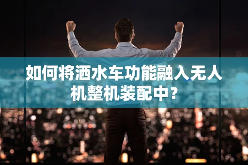 如何将洒水车功能融入无人机整机装配中？