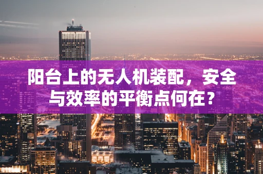 阳台上的无人机装配，安全与效率的平衡点何在？