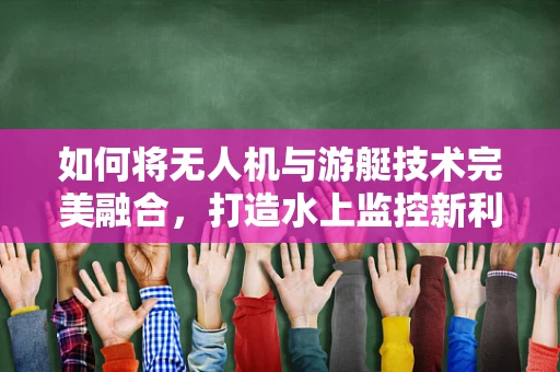 如何将无人机与游艇技术完美融合，打造水上监控新利器？
