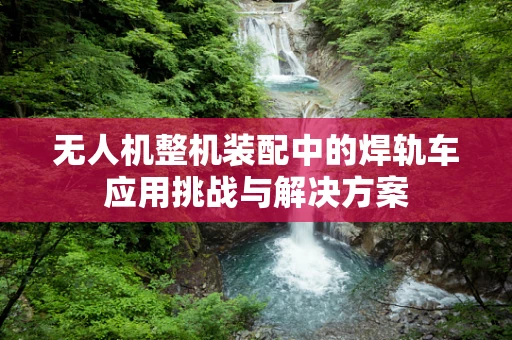 无人机整机装配中的焊轨车应用挑战与解决方案