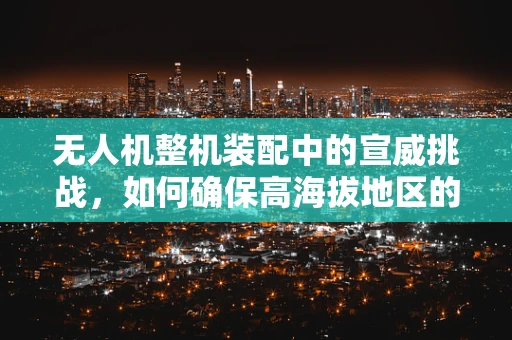 无人机整机装配中的宣威挑战，如何确保高海拔地区的稳定飞行？