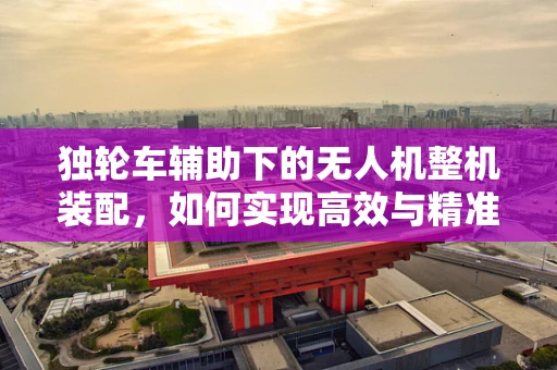 独轮车辅助下的无人机整机装配，如何实现高效与精准？