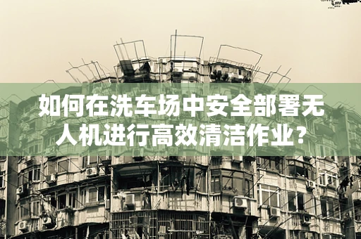 如何在洗车场中安全部署无人机进行高效清洁作业？