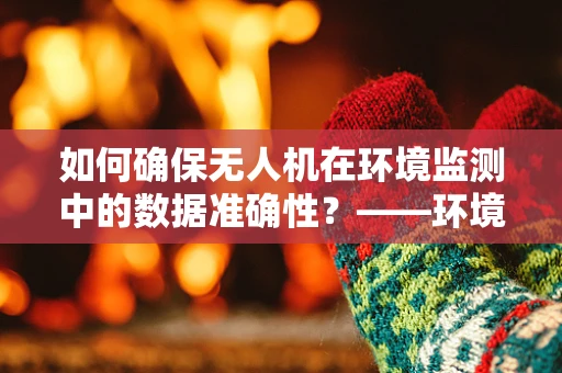 如何确保无人机在环境监测中的数据准确性？——环境科学视角下的无人机整机装配关键问题