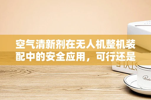 空气清新剂在无人机整机装配中的安全应用，可行还是隐患？