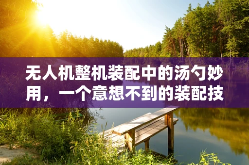 无人机整机装配中的汤勺妙用，一个意想不到的装配技巧