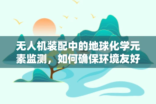 无人机装配中的地球化学元素监测，如何确保环境友好与精准定位？