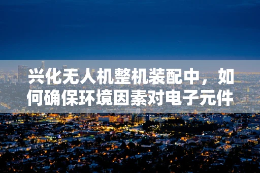 兴化无人机整机装配中，如何确保环境因素对电子元件的负面影响降至最低？