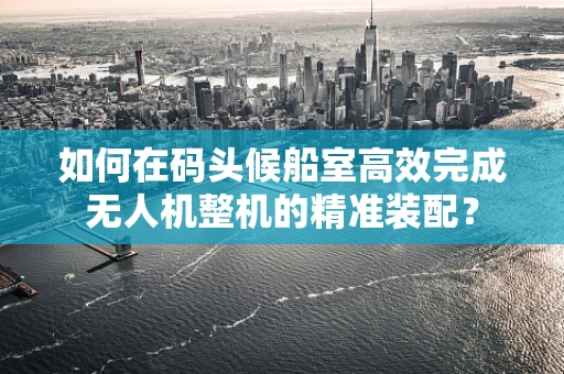如何在码头候船室高效完成无人机整机的精准装配？