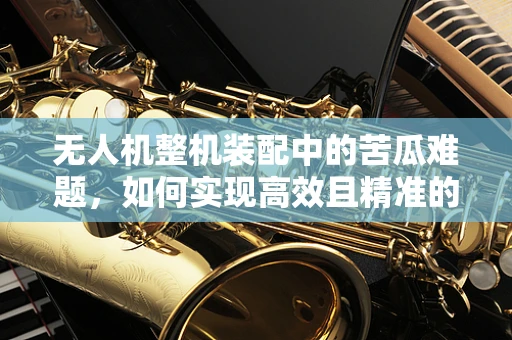 无人机整机装配中的苦瓜难题，如何实现高效且精准的部件对接？