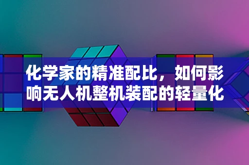 化学家的精准配比，如何影响无人机整机装配的轻量化与强度？