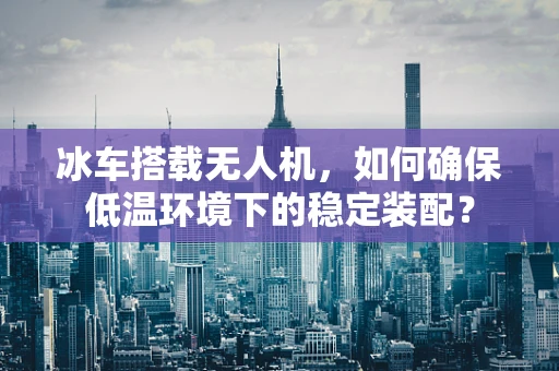 冰车搭载无人机，如何确保低温环境下的稳定装配？